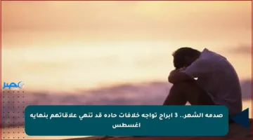 صدمة الشهر.. 3 أبراج تواجه خلافات حادة قد تنهي علاقاتهم بنهاية أغسطس